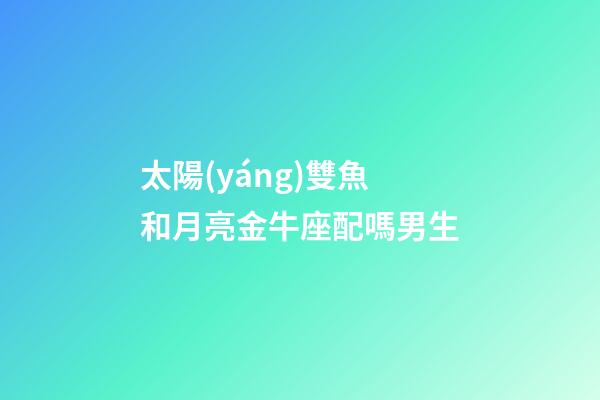 太陽(yáng)雙魚和月亮金牛座配嗎男生-第1張-星座運(yùn)勢(shì)-玄機(jī)派