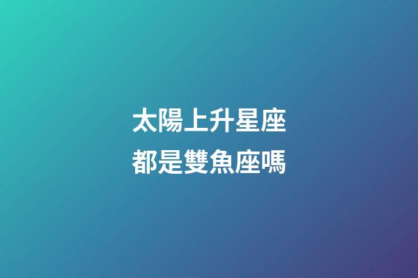 太陽上升星座都是雙魚座嗎-第1張-星座運勢-玄機派