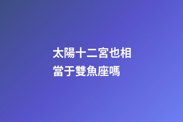 太陽十二宮也相當于雙魚座嗎-第1張-星座運勢-玄機派