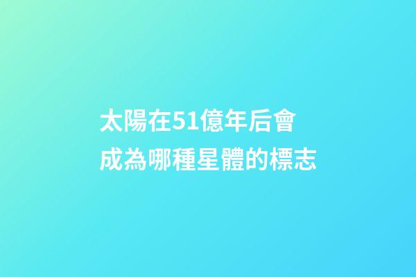 太陽在51億年后會成為哪種星體的標志-第1張-星座運勢-玄機派
