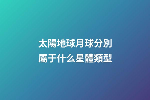 太陽地球月球分別屬于什么星體類型