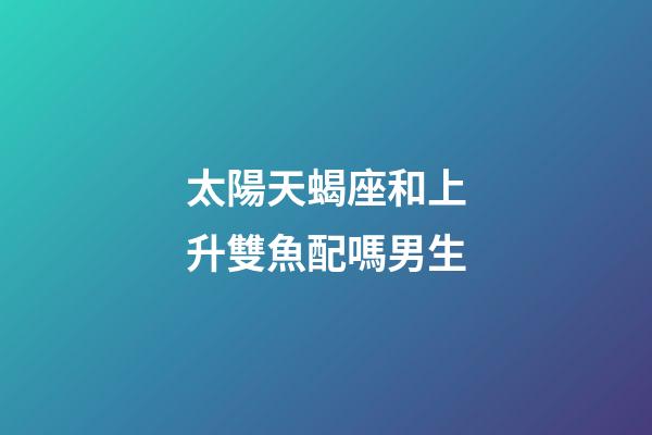 太陽天蝎座和上升雙魚配嗎男生-第1張-星座運勢-玄機派