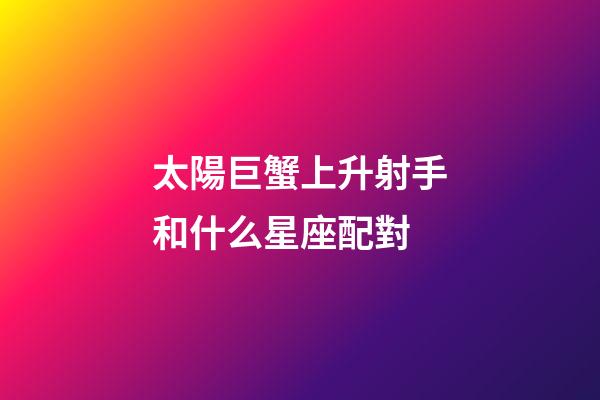 太陽巨蟹上升射手和什么星座配對-第1張-星座運勢-玄機派