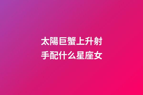 太陽巨蟹上升射手配什么星座女-第1張-星座運勢-玄機派