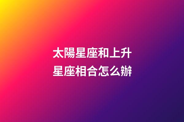 太陽星座和上升星座相合怎么辦-第1張-星座運勢-玄機派