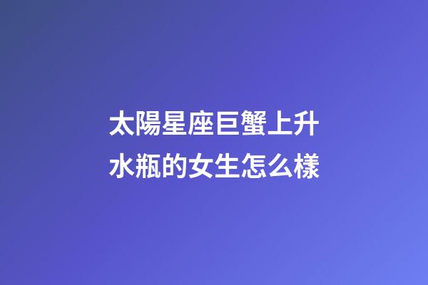 太陽星座巨蟹上升水瓶的女生怎么樣-第1張-星座運勢-玄機派