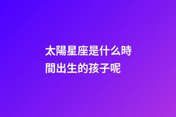 太陽星座是什么時間出生的孩子呢-第1張-星座運(yùn)勢-玄機(jī)派