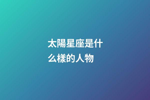 太陽星座是什么樣的人物-第1張-星座運勢-玄機派