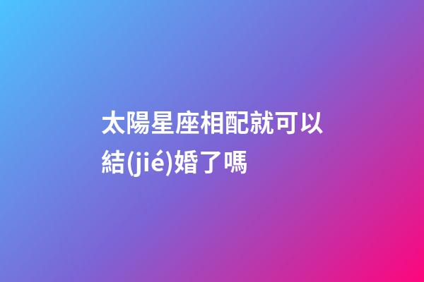 太陽星座相配就可以結(jié)婚了嗎-第1張-星座運勢-玄機派