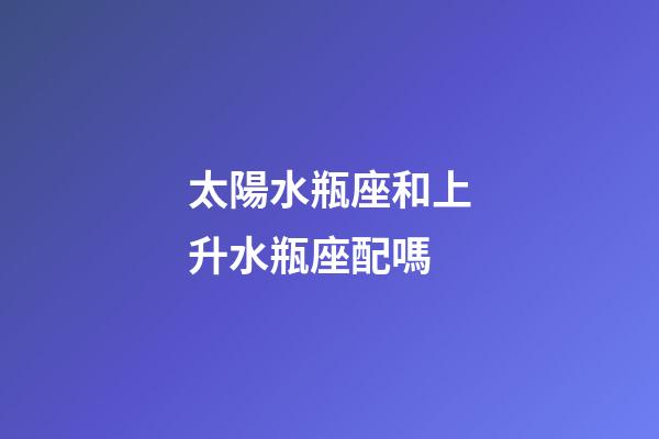 太陽水瓶座和上升水瓶座配嗎-第1張-星座運勢-玄機派