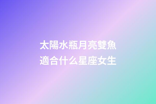 太陽水瓶月亮雙魚適合什么星座女生-第1張-星座運勢-玄機派
