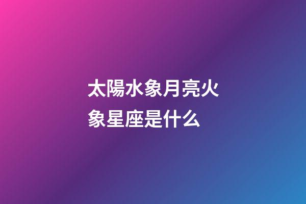 太陽水象月亮火象星座是什么-第1張-星座運勢-玄機派