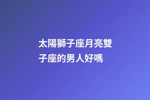太陽獅子座月亮雙子座的男人好嗎-第1張-星座運勢-玄機派