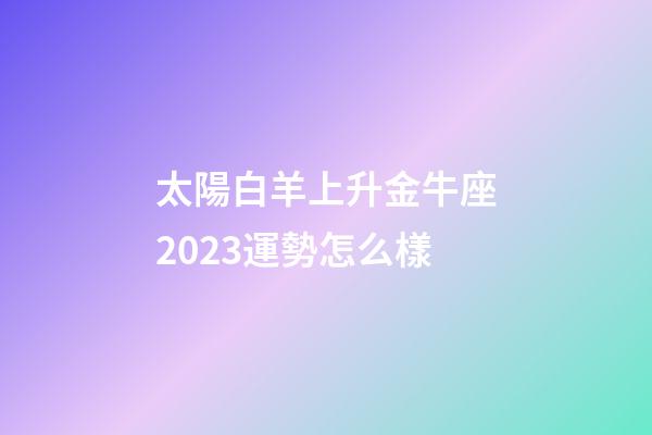 太陽白羊上升金牛座2023運勢怎么樣-第1張-星座運勢-玄機派