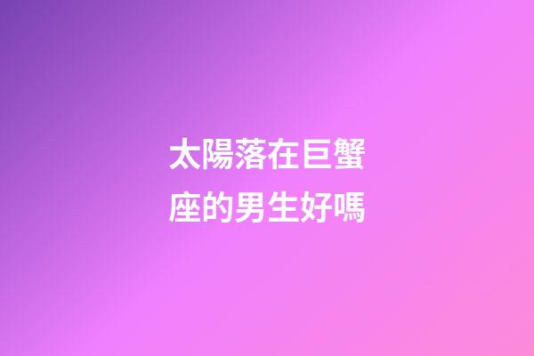 太陽落在巨蟹座的男生好嗎-第1張-星座運(yùn)勢(shì)-玄機(jī)派