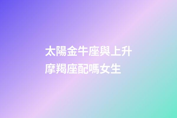太陽金牛座與上升摩羯座配嗎女生-第1張-星座運勢-玄機派