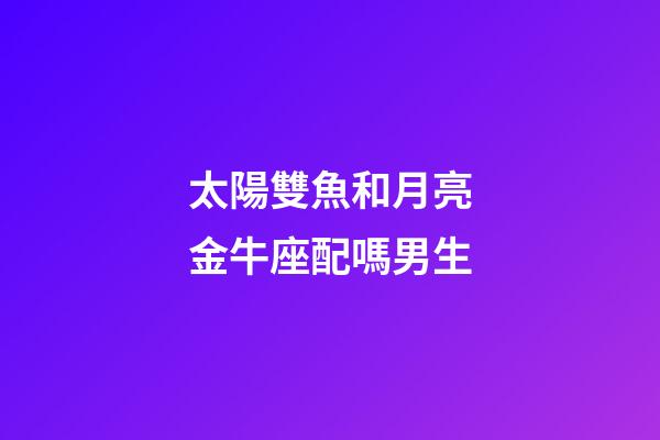 太陽雙魚和月亮金牛座配嗎男生-第1張-星座運勢-玄機派