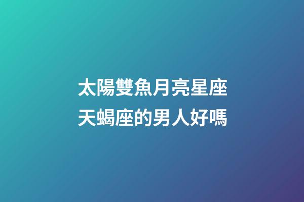 太陽雙魚月亮星座天蝎座的男人好嗎-第1張-星座運勢-玄機派