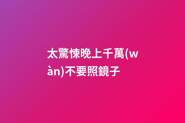 太驚悚晚上千萬(wàn)不要照鏡子