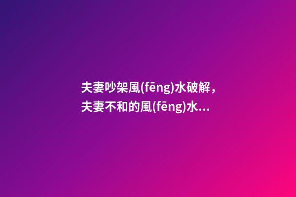 夫妻吵架風(fēng)水破解，夫妻不和的風(fēng)水化解偏方
