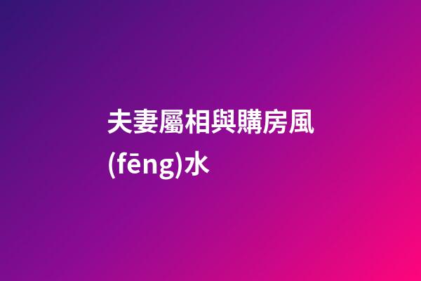 夫妻屬相與購房風(fēng)水