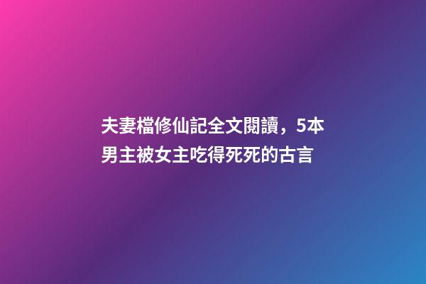 夫妻檔修仙記全文閱讀，5本男主被女主吃得死死的古言-第1張-觀點-玄機派