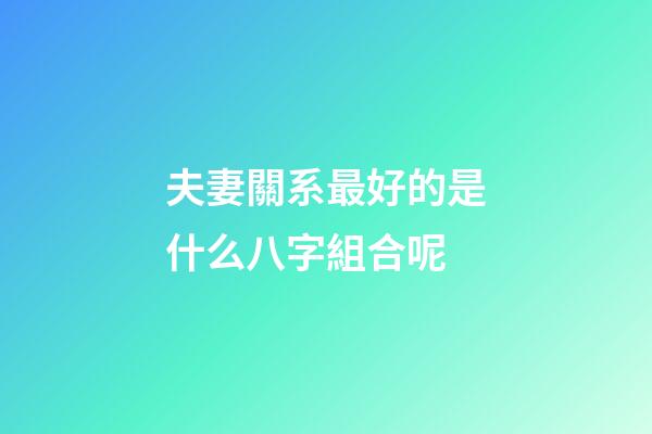 夫妻關系最好的是什么八字組合呢