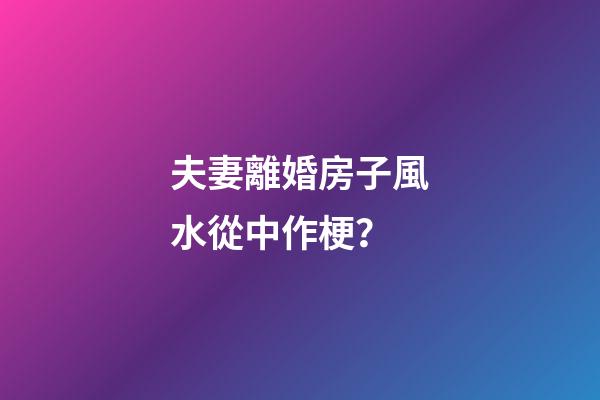 夫妻離婚房子風水從中作梗？