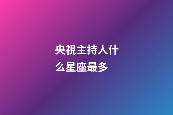 央視主持人什么星座最多-第1張-星座運(yùn)勢-玄機(jī)派