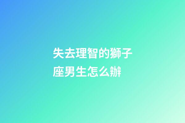 失去理智的獅子座男生怎么辦-第1張-星座運勢-玄機派