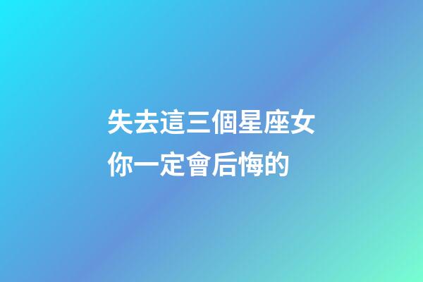 失去這三個星座女你一定會后悔的-第1張-星座運勢-玄機派