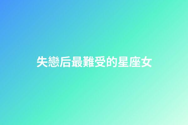 失戀后最難受的星座女-第1張-星座運勢-玄機派