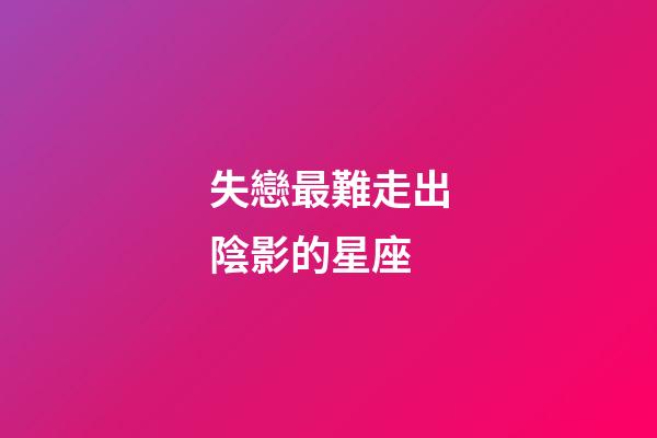 失戀最難走出陰影的星座-第1張-星座運勢-玄機派