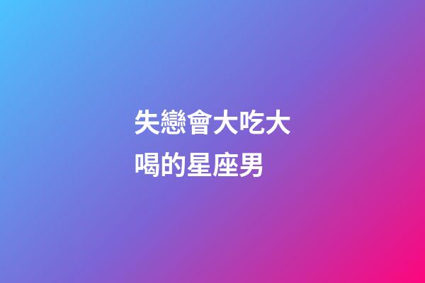 失戀會大吃大喝的星座男-第1張-星座運勢-玄機派