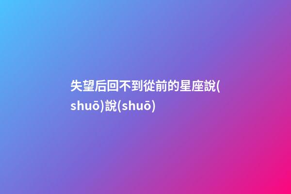 失望后回不到從前的星座說(shuō)說(shuō)-第1張-星座運(yùn)勢(shì)-玄機(jī)派