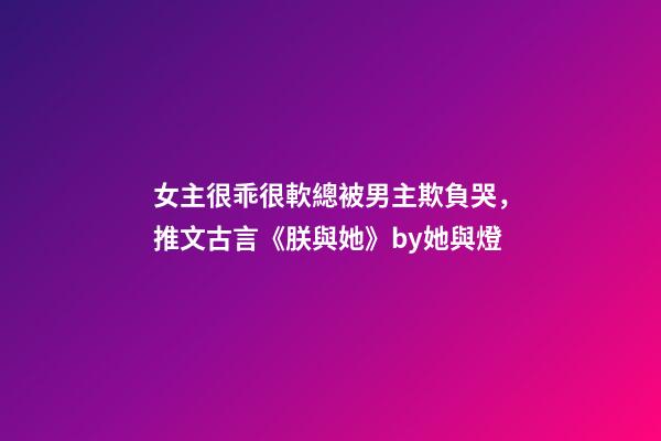 女主很乖很軟總被男主欺負哭，推文古言《朕與她》by她與燈-第1張-觀點-玄機派