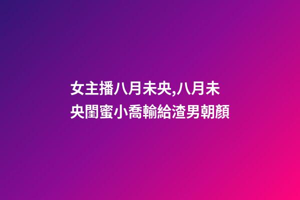 女主播八月未央,八月未央閨蜜小喬輸給渣男朝顏-第1張-觀點(diǎn)-玄機(jī)派