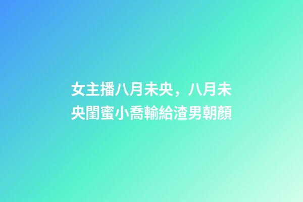 女主播八月未央，八月未央閨蜜小喬輸給渣男朝顏-第1張-觀點(diǎn)-玄機(jī)派