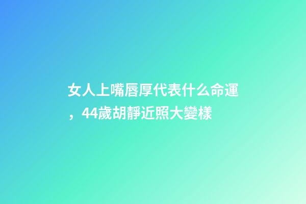 女人上嘴唇厚代表什么命運，44歲胡靜近照大變樣-第1張-觀點-玄機派