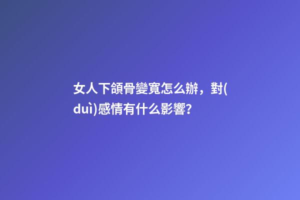 女人下頜骨變寬怎么辦，對(duì)感情有什么影響？