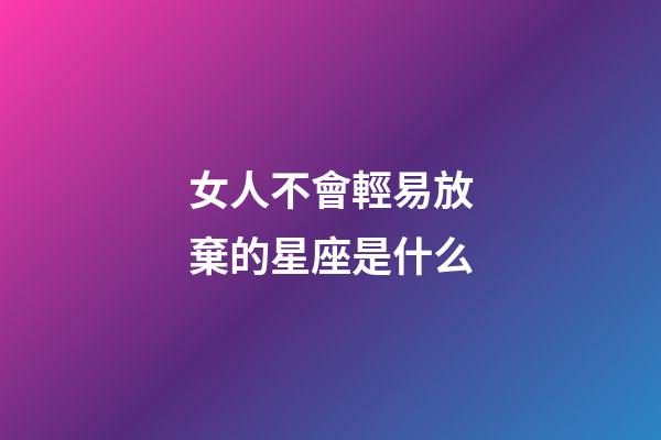 女人不會輕易放棄的星座是什么-第1張-星座運勢-玄機派