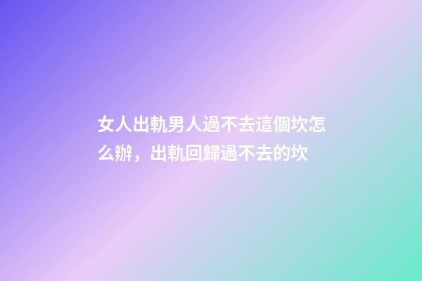 女人出軌男人過不去這個坎怎么辦，出軌回歸過不去的坎-第1張-觀點-玄機派