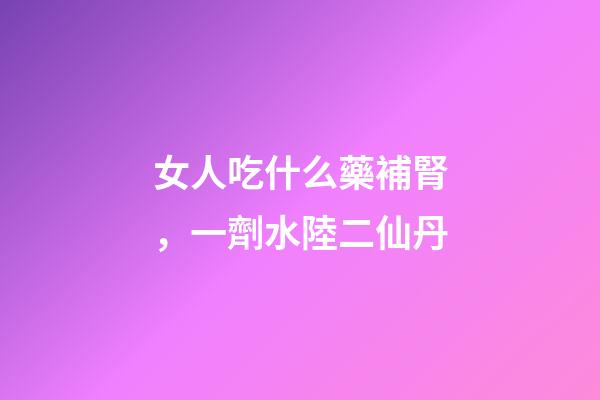 女人吃什么藥補腎，一劑水陸二仙丹-第1張-觀點-玄機派
