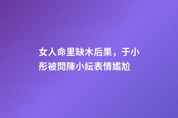 女人命里缺木后果，于小彤被問陳小紜表情尷尬-第1張-觀點-玄機派