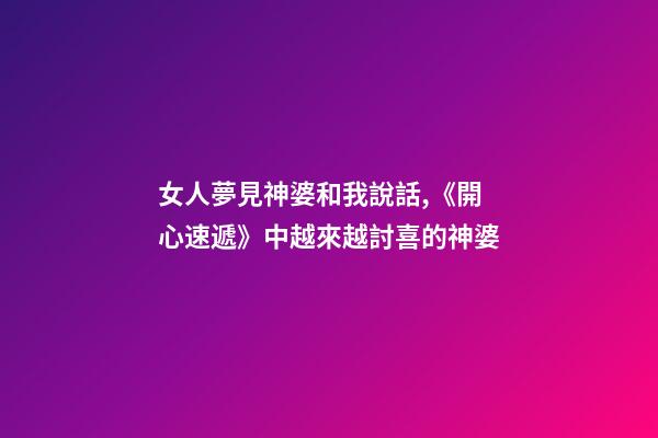 女人夢見神婆和我說話,《開心速遞》中越來越討喜的神婆-第1張-觀點(diǎn)-玄機(jī)派