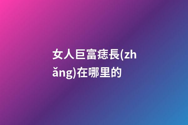 女人巨富痣長(zhǎng)在哪里的