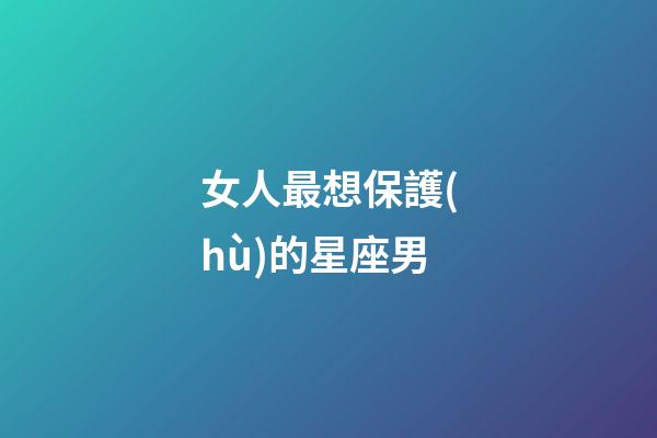 女人最想保護(hù)的星座男