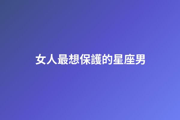 女人最想保護的星座男-第1張-星座運勢-玄機派