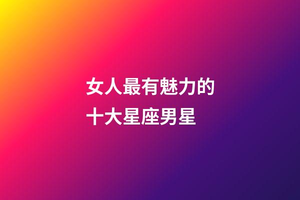 女人最有魅力的十大星座男星-第1張-星座運勢-玄機派