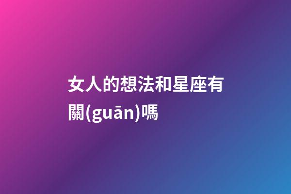 女人的想法和星座有關(guān)嗎-第1張-星座運勢-玄機派